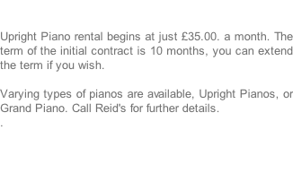 Upright Piano rental begins at just £35.00. a month. The term of the initial contract is 10 months, you can extend the term if you wish.  Varying types of pianos are available, Upright Pianos, or Grand Piano. Call Reid's for further details. .
